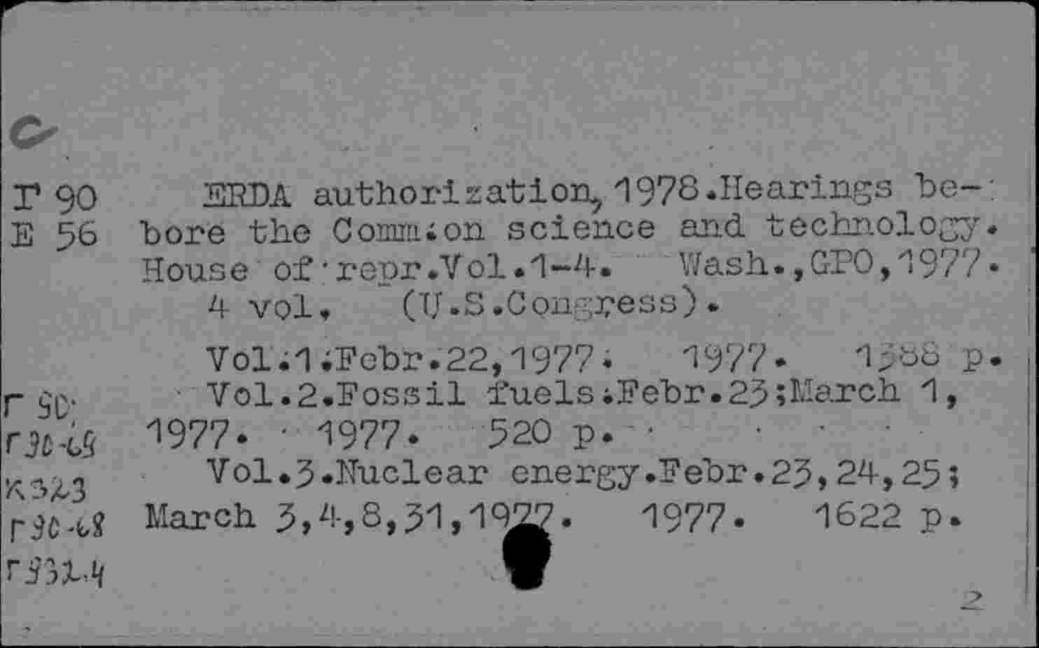 ﻿r 90 ERDA authorisation, 1978.Hearings be-E 56 bore the Comnuon science and. technology House of•repr.Vol.1-4. Wash.,GEO,1977
4 vol, (U.S.Congress) .
Vol.l;Fcbr.22,1977*	1977»	1588 p
per. ■ Vol.2.Fossil fuelsiFebr.25»March 1, 1977. • 1977.	520 p. ■
Vol.3.Nuclear energy.Febr.25,24,25;
March 5,4,8,51,19g.	1977-	1622 p.